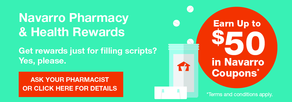 Navarro Pharmacy & Health Rewards®. Earn up to $50 in Navarro Coupons. Get rewards just for filling scripts? Yes, please. Ask your pharmacist or click here for details. Terms and conditions apply.